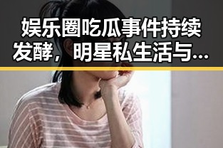 娱乐圈吃瓜事件持续发酵,明星私生活与公众形象双重冲击